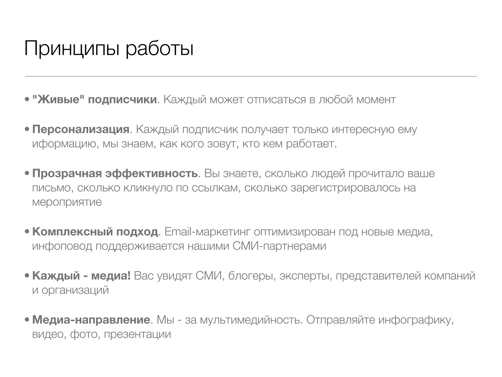 Принципы работы

• "Живые" подписчики. Каждый может отписаться в любой момент

• Персонализация. Каждый подписчик получает только интересную ему
  иформацию, мы знаем, как кого зовут, кто кем работает.

• Прозрачная эффективность. Вы знаете, сколько людей прочитало ваше
  письмо, сколько кликнуло по ссылкам, сколько зарегистрировалось на
  мероприятие

• Комплексный подход. Email-маркетинг оптимизирован под новые медиа,
  инфоповод поддерживается нашими СМИ-партнерами

• Каждый - медиа! Вас увидят СМИ, блогеры, эксперты, представителей компаний
  и организаций

• Медиа-направление. Мы - за мультимедийность. Отправляйте инфографику,
  видео, фото, презентации
 