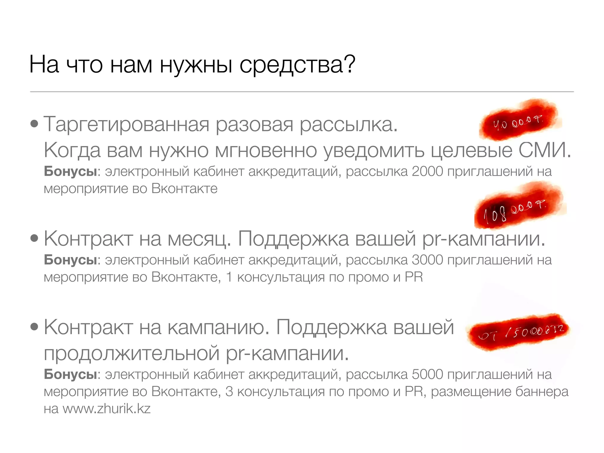 На что нам нужны средства?

• Таргетированная разовая рассылка.
  Когда вам нужно мгновенно уведомить целевые СМИ.
 Бонусы: электронный кабинет аккредитаций, рассылка 2000 приглашений на
 мероприятие во Вконтакте


• Контракт на месяц. Поддержка вашей pr-кампании.
 Бонусы: электронный кабинет аккредитаций, рассылка 3000 приглашений на
 мероприятие во Вконтакте, 1 консультация по промо и PR


• Контракт на кампанию. Поддержка вашей
  продолжительной pr-кампании.
 Бонусы: электронный кабинет аккредитаций, рассылка 5000 приглашений на
 мероприятие во Вконтакте, 3 консультация по промо и PR, размещение баннера
 на www.zhurik.kz
 