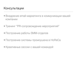 Консультации

• Внедрение email-маркетинга в коммуникации вашей
  компании

• Тренинг "PR-сопровождение мероприятий"

• Построение работы SMM-отделов

• Построение системы промоушена в HoReCa

• Креативные сессии с вашей командой
 