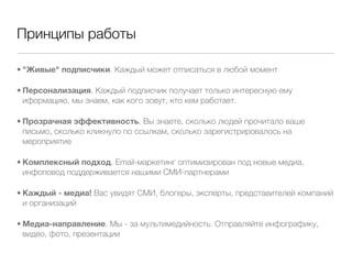 Принципы работы

• "Живые" подписчики. Каждый может отписаться в любой момент

• Персонализация. Каждый подписчик получает только интересную ему
  иформацию, мы знаем, как кого зовут, кто кем работает.

• Прозрачная эффективность. Вы знаете, сколько людей прочитало ваше
  письмо, сколько кликнуло по ссылкам, сколько зарегистрировалось на
  мероприятие

• Комплексный подход. Email-маркетинг оптимизирован под новые медиа,
  инфоповод поддерживается нашими СМИ-партнерами

• Каждый - медиа! Вас увидят СМИ, блогеры, эксперты, представителей компаний
  и организаций

• Медиа-направление. Мы - за мультимедийность. Отправляйте инфографику,
  видео, фото, презентации
 