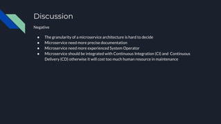 Discussion
Negative
● The granularity of a microservice architecture is hard to decide
● Microservice need more precise documentation
● Microservice need more experienced System Operator
● Microservice should be integrated with Continuous Integration (CI) and Continuous
Delivery (CD) otherwise it will cost too much human resource in maintenance
 