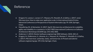 Reference
● Dragoni, N., Lanese, I., Larsen, S. T., Mazzara, M., Mustafin, R., & Safina, L. (2017, June).
Microservices: How to make your application scale. In International Andrei Ershov
Memorial Conference on Perspectives of System Informatics (pp. 95-104). Springer,
Cham.
● Hasselbring, W., & Steinacker, G. (2017, April). Microservice architectures for scalability,
agility and reliability in e-commerce. In 2017 IEEE International Conference on Software
Architecture Workshops (ICSAW) (pp. 243-246). IEEE.
● Anderson, C. (2015). Docker [software engineering]. IEEE Software, 32(3), 102-c3.
● Dragoni, N., Giallorenzo, S., Lafuente, A. L., Mazzara, M., Montesi, F., Mustafin, R., & Safina,
L. (2017). Microservices: yesterday, today, and tomorrow. In Present and ulterior
software engineering (pp. 195-216). Springer, Cham.
 