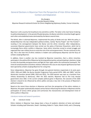 General Elections in Myanmar from the Perspective of Inter-Ethnic Relations:
Contest and Adaptation
Zhu Xianghui
Associate Research Fellow
Myanmar Research Institute & Center for China’s Neighboring Diplomacy Studies, Yunnan University
Myanmar is still a country full of political crisis and ethnic conflict. The latter is the main factor hindering
its political development. In the period of feudal dynasties, the Bamar and ethnic minorities fought against
each other and established states dominated by the Bamar several times.
The British, after it colonized Myanmar, implemented the policy of divide and rule. With this policy, it
divided Myanmar into two independent political entities, namely "Burma Proper" and “the Frontier”1
,
resulting in the estrangement between the Bamar and the ethnic minorities. After independence,
successive Myanmar governments have carried out the policy of Burmese Chauvinism, which led to
increasingly fierce ethnic conflicts in Myanmar. Some ethnic minorities turned to armed struggle and
organized their own military forces to resist the rule of the central government. The war continues to this
day. This is the main line of ethnic relations in modern and contemporary Myanmar and the focus of
scholars studying Myanmar.
In addition, there is another clue less involved by Myanmar researchers, that is, ethnic minorities
participate in the political life of Myanmar by forming political parties and participating in elections, trying
to enter the Assembly and government and fight for their rights within the institutional framework. The
trend of constitutionalism and ethnic relations reflected in this clue are also of great significance but have
been ignored by scholars studying Myanmar for a long time.
Since independence, Myanmar has gone through nine general elections respectively in its early years
(1952, 1956 and 1960), the Burma Socialist Programme Party period (1974, 1981 and 1985) 2
and the
democratic transition period (1990, 2010 and 2015). The 2010 election was seen as a transition from
military dictatorship to democracy. After the 2015 election, Myanmar had its first truly elected
government since 1962. In the current complex political game in Myanmar, the outcome of the 2020
election is bound to be influenced by ethnic politics and play a key role in the process of Myanmar’s
political transition.
Based on the recent three elections in Myanmar and from the perspective of the ethnic relations in
Myanmar, this paper systematically analyzes various factors influencing the elections in Myanmar and the
participation of various ethnic groups and summarizes the characteristics and development trend of
ethnic politics in Myanmar.
Literature review and research questions
(I) Literature review
Ethnic relations in Myanmar have always been a focus of academic attention at home and abroad.
Scholars including Josef Silverstein, David I. Steinberg, Robert H. Taylor, Martin Smith, and Li Chenyang,
 