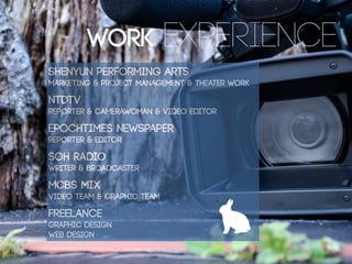 SHENYUN PERFORMING ARTS
MARKETING & PROJECT MANAGEMENT & THEATER WORK
NTDTV
REPORTER & CAMERAWOMAN & VIDEO EDITOR
EPOCHTIMES NEWSPAPER
REPORTER & EDITOR
SOH RADIO
WRITER & BROADCASTER
MCBS MIX
VIDEO TEAM & GRAPHIC TEAM
FREELANCE
GRAPHIC DESIGN
WEB DESIGN
9
WORK EXPERIENCE
 