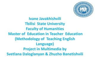 Ivane Javakhishvili
Tbilisi State University
Faculty of Humanities
Master of Education in Teacher Education
(Methodology of Teaching English
Language)
Project in Multimedia by
Svetlana Daloglanyan & Zhuzho Banetishvili

 