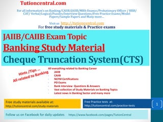Follow us on Facebook for daily updates https://www.facebook.com/pages/TutionCentral
Free study materials available at:
http://tutioncentral.com/study-materials
Free Practice tests at:
http://tutioncentral.com/practice-tests
All everything related to Banking Career
- JAIIB
- CAIIB
- NCFM Certifications
- PO Exams
- Bank Interview Questions & Answers
- Vast collection of Study Materials on Banking Topics
- Latest news in Banking Sector and many more
Free study materials available at:
http://tutioncentral.com/study-materials
Free Practice tests at:
http://tutioncentral.com/practice-tests
Tutioncentral.com
For all information's on Banking/CAIIB/JAIIB/MBA-finance/Probationary Officer / RRB/
CAT/ Verbal/Logical/Puzzles/Interview Questions/Free Practice Exams/Model
Papers/Sample Papers and Many more…
Visit us http://tutioncentral.com
For free study materials & Practice exams
JAIIB/CAIIB Exam Topic
Banking Study Material
Cheque Truncation System(CTS)
1
 