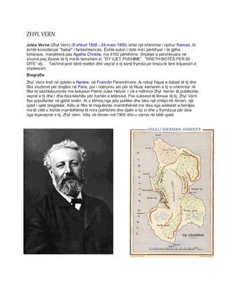 ZHYL VERN
Jules Verne (Zhyl Vern) (8 shkurt 1828 - 24 mars 1905) ishte një shkrimtar i njohur francez. Ai
është konsideruar "babai" i fantashkencës. Është autori i dytë më i përkthyer i të gjitha
kohërave, menjëherë pas Agatha Christie, me 4162 përkthime. Shpikjet e përshkruara në
shumë prej librave të tij më të famshëm si: ”DY VJET PUSHIME”, ”RRETH BOTES PER 80
DITE” etj… Tashmë janë bërë realitet dhe veprat e tij kanë frymëzuar breza të terë krijuesish e
shpikesish.
Biografia
Zhyl Verni lindi në qytetin e Nantes, në Francën Perendimore. Ai ndoqi hapat e babait të tij dhe
filloi studimet për drejtësi në Paris, por i ndërpreu ato për të filluar karrierën e tij si shkrimtar. Ai
filloi të bashkëpunonte me botuesin Pierre-Jules Hetzel, i cili e ndihmoi Zhyl Vernin të publikonte
veprat e tij dhe i dha disa këshilla për fushën e letërsisë. Pas suksesit të librave të tij, Zhyl Verni
fitoi popullaritet në gjithë botën. Ai u tërhoq nga jeta publike dhe bleu një shtëpi në Amien, një
qytet i qetë bregdetar. Këtu ai filloi të rregullonte marrëdhëniet me disa nga anëtaret e familjes
me të cilët s`kishte marrëdhënie të mira (përfshire dhe djalin e tij) si dhe u frymëzua për disa
nga kryeveprat e tij. Zhyl Vern. Vdiq në Amien më 1905 dhe u varros në këtë qytet.
ISHULLI SHERMAN- HANOVER
 