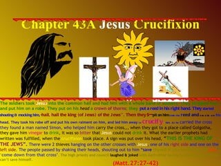 Chapter 43A  Jesus  Crucifixion The soldiers took  Jesus  into the common hall and had him with a whole band of soldiers. They stripped him and put him on a robe. They put on his  head  a  crown of thorns ; they   put a reed in his right hand. They   started shouting & mocking him ,  “ hail, hail the king (of Jews) of the Jews”. Then they   s-- pit on him ,  took the  r eed and   smote on   his head. They took his robe off and put his own raiment on him, and led him away  to  crucify   him. As he  carried the cross they found a man named Simon, who helped him  carry the cross,,, when they got to a place called Golgotha, they gave him  vinegar  to  drink , it was so  bitter  that  Jesus  could not  drink  it. What the earlier prophets had written was fulfilled, when the  crucifixion  took place. A sign was put over his head,  “ THIS IS THE KING OF   THE JEWS ”.  There were 2  thieves  hanging on the other crosses with  Jesus , one of his  right side  and one on the  left side . The people passed by shaking their heads, shouting out to him “ save  thyself if you be the Son of   God ” ,  ‘ come down from that cross’ . The high priests and council  laughed & joked  with each other saying he saved others but he can’t save himself.  (Matt.27:27-42) 
