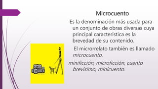 Microcuento
Es la denominación más usada para
un conjunto de obras diversas cuya
principal característica es la
brevedad de su contenido.
El microrrelato también es llamado
microcuento,
minificción, microficción, cuento
brevísimo, minicuento.
 