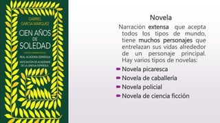 Novela
Narración extensa que acepta
todos los tipos de mundo,
tiene muchos personajes que
entrelazan sus vidas alrededor
de un personaje principal.
Hay varios tipos de novelas:
Novela picaresca
Novela de caballería
Novela policial
Novela de ciencia ficción
 