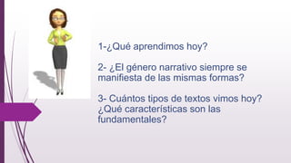 1-¿Qué aprendimos hoy?
2- ¿El género narrativo siempre se
manifiesta de las mismas formas?
3- Cuántos tipos de textos vimos hoy?
¿Qué características son las
fundamentales?
 