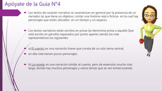 Apóyate de la Guía N°4
 Los textos de carácter narrativo se caracterizan en general por la presencia de un
narrador (a) que tiene un objetivo: contar una historia-real o ficticia- en la cual hay
personajes que están ubicados en un tiempo y un espacio.
 Los textos narrativos están escritos en prosa (se denomina prosa a aquello Que
está escrito en párrafos separados por punto aparte) siendo los más
representativos los siguientes:
 a).El cuento: es una narración breve que consta de un solo tema central,
 en ella intervienen pocos personajes.
 b).La novela: es una narración similar al cuento, pero de extensión mucho más
larga, donde hay muchos personajes y varios temas que se van entrecruzando.
 