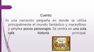 Cuento
Es una narración pequeña en donde se utiliza
principalmente el mundo fantástico y maravilloso
y emplea pocos personajes. Se centra en una sola
sola historia principal.
 