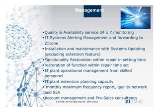 Management



 Quality & Availability service 24 x 7 monitoring
 IT Systems Alerting Management and forwarding to
  ZI1one
 Installation and maintenance with Systems Updating
  (excluding extension feature)
 Functionality Restoration within repair in setting time
 restoration of function within repair time set
 IT plant operational management from skilled
  personnel
 IT plant extension planning capacity
  monthly maximum frequency report, quality network
  and SLA
 Account management and Pre-Sales consultancy
       © ZI1ONE 2011 all rights reserved – ENG version   ZI ONE
 