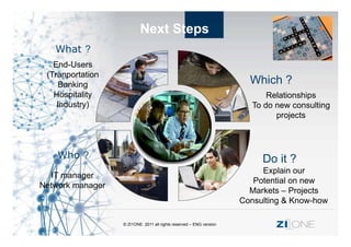 Next Steps
   What ?
   End-Users
 (Tranportation
     Banking                                                          Which ?
   Hospitality                                                             Relationships
    Industry)                                                          To do new consulting
                                                                             projects



    Who ?                                                                Do it ?
                                                                         Explain our
  IT manager
                                                                       Potential on new
Network manager
                                                                      Markets – Projects
                                                                    Consulting & Know-how

                  © ZI1ONE 2011 all rights reserved – ENG version            ZI ONE
 