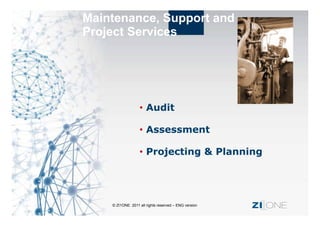 Maintenance, Support and
Project Services




                      Audit

                      Assessment

                      Projecting & Planning




    © ZI1ONE 2011 all rights reserved – ENG version   ZI ONE
 