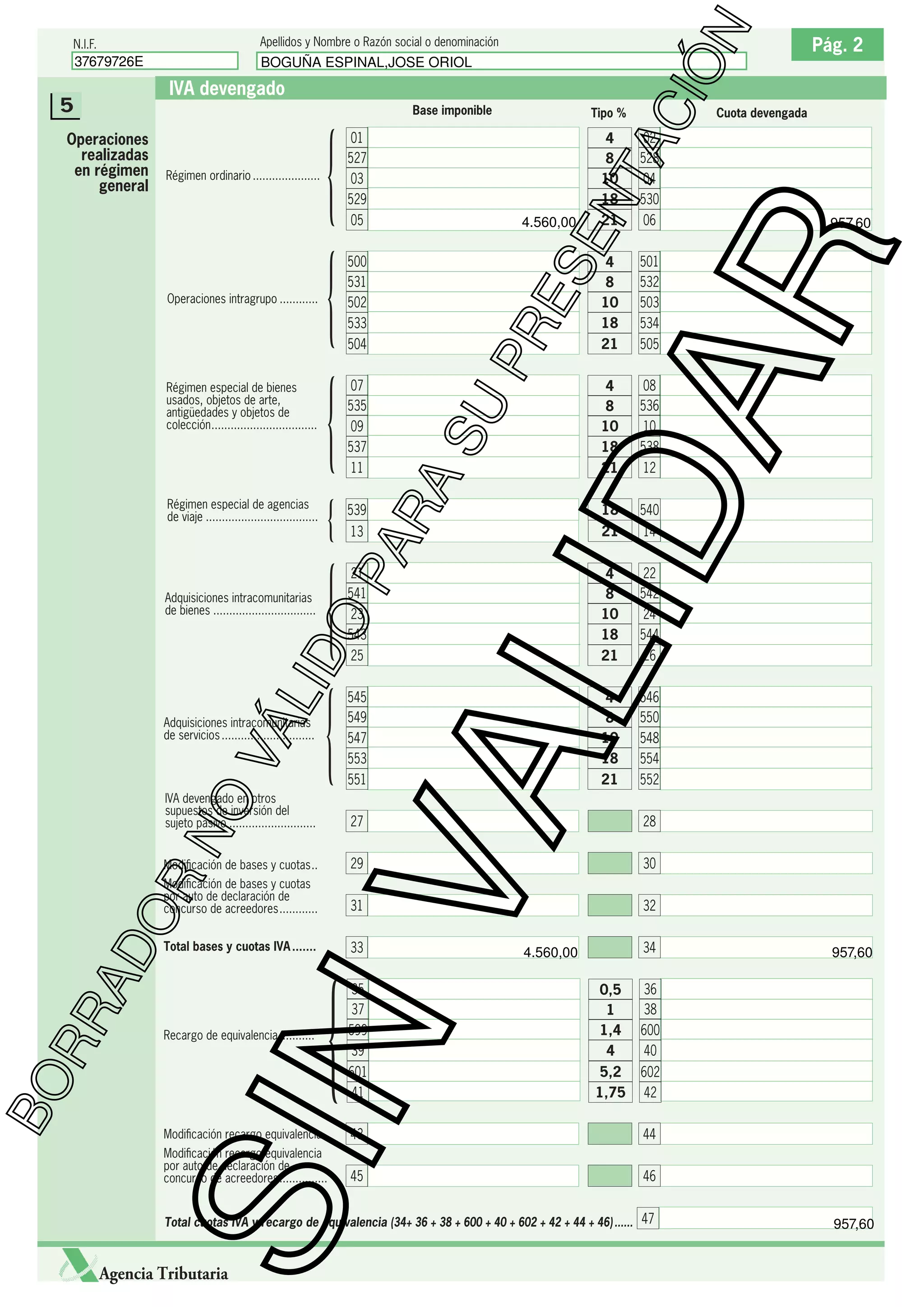 BOGUÑA ESPINAL,JOSE ORIOL

IVA devengado
Base imponible

{
{

07
535
09
537

13

21
541
23
543

IVA devengado en otros
supuestos de inversión del
sujeto pasivo ...........................

AD
OR

545
549
547
553

505

4
8
10
18

08
536
10
538
12

18

540

21

14

4
8
10
18

22
542
24
544

21

26

4
8
10
18

546
550
548
554

551

21

552
28
30

31

Total bases y cuotas IVA .......

32

33

{

34

4.560,00

35
37
599
39

0,5
1
1,4
4

601
41

5,2
1,75

957,60

36
38
600
40
602
42

SIN
Recargo de equivalencia ...........

21

29

Modiﬁcación de bases y cuotas
por auto de declaración de
concurso de acreedores ............

957,60

501
532
503
534

27

Modiﬁcación de bases y cuotas ..

RR

25

4
8
10
18

21

VA

LID

NO

VÁ

Adquisiciones intracomunitarias
de servicios .............................

06

ES
E

504

O

Adquisiciones intracomunitarias
de bienes ................................

{

539

500
531
502
533

11

02
528
04
530

21

Cuota devengada

LID

Régimen especial de agencias
de viaje ...................................

4.560,00

PR

Régimen especial de bienes
usados, objetos de arte,
antigüedades y objetos de
colección .................................

05

SU

Operaciones intragrupo ............

{
{
{

4
8
10
18

RA

Régimen ordinario .....................

01
527
03
529

PA

Operaciones
realizadas
en régimen
general

Tipo %

Pág. 2

AR

5

BO

ÓN

Apellidos y Nombre o Razón social o denominación

37679726E

NT
AC
I

N.I.F.

Modiﬁcación recargo equivalencia .

43

44

Modiﬁcación recargo equivalencia
por auto de declaración de
concurso de acreedores ...............

45

46

Total cuotas IVA y recargo de equivalencia (34+ 36 + 38 + 600 + 40 + 602 + 42 + 44 + 46) ...... 47

Agencia Tributaria

957,60

 