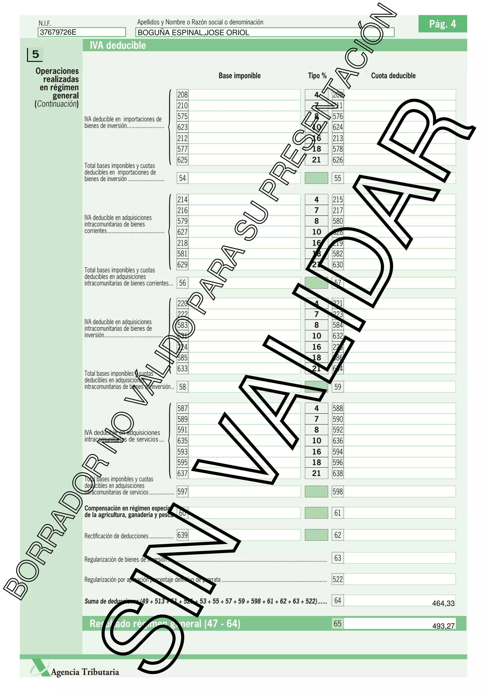 Apellidos y Nombre o Razón social o denominación

37679726E

ÓN

N.I.F.

BOGUÑA ESPINAL,JOSE ORIOL

Base imponible

ES
E

214
216
579
627
218
581
629

PA

Total bases imponibles y cuotas
deducibles en adquisiciones
intracomunitarias de bienes corrientes ... 56

O

220
222
583
631

LID

IVA deducible en adquisiciones
intracomunitarias de bienes de
inversión.......................................

PR

54

224
585
633

AD
OR

IVA deducible en adquisiciones
intracomunitarias de servicios ...

209
211
576
624

213
578
626
55

4
7
8
10
16
18
21

215
217
580
628

219
582
630
57

4
7
8
10

221
223
584
632

16
18
21

225
586
634

VA

NO

VÁ

Total bases imponibles y cuotas
deducibles en adquisiciones
intracomunitarias de bienes de inversión .. 58

Cuota deducible

LID

IVA deducible en adquisiciones
intracomunitarias de bienes
corrientes ......................................

16
18
21

212
577
625

SU

Total bases imponibles y cuotas
deducibles en importaciones de
bienes de inversión ........................

{
{
{
{

4
7
8
10

RA

IVA deducible en importaciones de
bienes de inversión.........................

208
210
575
623

Tipo %

AR

Operaciones
realizadas
en régimen
general
(Continuación)

NT
AC
I

IVA deducible

5

59

587
589
591
635

4
7
8
10

588
590
592
636

593
595
637

16
18
21

594
596
638

Total bases imponibles y cuotas
deducibles en adquisiciones
intracomunitarias de servicios ................. 597

598
61

Rectiﬁcación de deducciones ................ 639

62

Regularización de bienes de inversión ..........................................................................................................

63

SIN

RR

Compensación en régimen especial
de la agricultura, ganaderia y pesca 60

BO

Pág. 4

Regularización por aplicación porcentaje deﬁnitivo de prorrata ...................................................................... 522
Suma de deducciones (49 + 513 + 51 + 521 + 53 + 55 + 57 + 59 + 598 + 61 + 62 + 63 + 522) ......

Resultado régimen general (47 - 64)

Agencia Tributaria

64

464,33

65

493,27

 