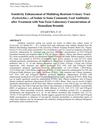 IOSR Journal of Pharmacy
Vol. 2, Issue 3, May-June, 2012, PP.540-568



  Sensitivity Enhancement of Multidrug Resistant Urinary Tract
   Escherichia c ,oli Isolate to Some Commonly Used Antibiotics
  after Treatment with Non-Toxic Laboratory Concentrations of
                         Homodium Bromide

                                        OTAJEVWO, F. D
       Department of microbiology & biotechnology, western delta university, Oghara, Nigeria.

ABSTRACT
           Antibiotic sensitivity testing was carried out invitro on fifteen pure culture strains of
Escherichia coli labeled EC1 – EC15 isolated from male midstream urine samples obtained from the
Medical Microbiology department of the University of Benin Teaching Hospital, Benin City, Nigeria.
Eleven (73.3%) of the strains resisted 8(67.7%) of antibiotics used. EC 8 strain was randomly selected for
sensitivity enhancement by treatment with non-toxic laboratory concentrations of 0.25-1.05ug/ml
homodium bromide and incubation done at 37oC for 6hours, 12hours, 18hours and 24hours separately.
EC8 strain susceptibility profile was determined before treatment with HmBr. Before treatment, whereas
EC8 strain was resistant to 8(72.8%) of antibiotics used, it was sensitive to only 3(27.2%) which
included gentamicin, nitrofurantoin and streptomycin. Mean zones of inhibition recorded for the three
antibiotics after 6, 12, 18 and 24hours incubation were 0.73mm, 0.87mm, 1.53mm and 2.07mm
respectively. After treatment and 6hours incubation, 0.35, 0.45, 0.85 and 0.95ug/ml HmBr
concentrations produced significant sensitivity enhancements of 2.83±1.58mm, 1.40±0.86mm,
2.53±0.29mm and 1.20±0.50mm respectively (P<0.05) of which sensitivity enhancements by 0.85 and
0.95ug/ml HmBr dilutions were highly significant (P<0.01). After treatment and 12hours incubation,
0.35, 0.45, 0.85 and 0.95ug/ml dilutions produced significant enhancements (P<0.05) with
enhancements produced by 0.85 and 0.95ug/ml dilutions being highly significant (P<0.01). While there
was no highly significant sensitivity enhancement (P<0.01) after 18hours incubation, only 0.35ug/ml
dilution produced significant enhancement (P<0.05) of 2.40±1.49mm. There was no record of highly
significant enhancements at all (P<0.01) after 24hours incubation. A four fold (2.5ug), two fold (5ug),
two fold (5ug), four fold (2.5ug) and four fold (2.5ug) reductions in minimum inhibitory concentration
(MIC) of gentamicin were produced by HmBr dilutions of 0.35, 0.45, 0.75, 0.85 and 0.95ug/ml
respectively. Mean percentage sensitivity enhancements of multidrug resistant EC 8 to gentamicin,
nitrofurantoin and streptomycin at 6, 12, 18 and 24hours incubation after treatment were 171.7%,
138.9%, 57.4% and 50.8% respectively. Results suggest a general role for the use of 0.85 and 0.95ug/ml
HmBr concentrations as enhancers of non-specific bacterial permeability to antimicrobial agents of
which these dilutions may be incorporated into antibiotics during production for enhanced therapeutic
performance when consumed in situ.




ISSN: 2250-3013                               www.iosrphr.org                             540 | P a g e
 
