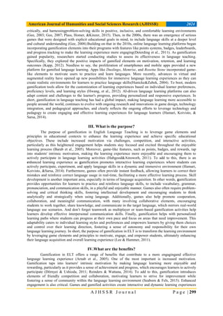 American Journal of Humanities and Social Sciences Research (AJHSSR) 2024
A J H S S R J o u r n a l P a g e | 299
critically, and harnessingproblem-solving skills in positive, inclusive, and comfortable learning environments
(Gee, 2003; Gee, 2007; Plass, Homer, &Kinzer, 2015). Then, in the 2000s, there was an emergence of serious
games that were designed with explicit educational goals in mind, to include language skills at a deeper level
and cultural understanding (Gee, 2008).Building on that in the 2010s, online language learning platforms began
incorporating gamification elements into their programs with features like points systems, badges, leaderboards,
and progress tracking to make the learning experience more engaging(Deterding et al., 2011). As gamification
gained popularity, researchers started conducting studies to assess its effectiveness in language teaching.
Specifically, they explored the positive impacts of gamified elements on motivation, retention, and learning
outcomes (Kapp, 2012). Needless to say, the proliferation of smartphones and mobile apps provided a new
platform for gamified language learning. Apps like Duolingo, Memrise, and Rosetta Stone incorporated game-
like elements to motivate users to practice and learn languages. More recently, advances in virtual and
augmented reality have opened up new possibilities for immersive language learning experiences as they can
create realistic environments for learners to practice language skills(Hunicke&Zubek, 2004). To boot, modern
gamification tools allow for the customization of learning experiences based on individual learner preferences,
proficiency levels, and learning styles (Hwang, et al., 2012). AI-driven language learning platforms can also
adapt content and challenges to the learner's progress, providing personalized and responsive experiences. In
short, gamification in language teaching has had a global impact, making language learning more accessible to
people around the world, continues to evolve with ongoing research and innovations in game design, technology
integration, and pedagogical approaches, and clearly reflects the ongoing efforts to leverage technology and
pedagogy to create engaging and effective learning experiences for language learners (Hamari, Koivisto, &
Sarsa, 2014).
III. What is the purpose?
The purpose of gamification in English Language Teaching is to leverage game elements and
principles in educational contexts to enhance the learning experience and achieve specific educational
objectives. These include increased motivation via challenges, competition, and interactive activities,
particularly as this heightened engagement helps students stay focused and excited throughout the enjoyable
learning process (Barab et al., 2005). Moreover, game-like features, such as points, badges, and rewards, tap
into students' intrinsic motivation, making the learning experience more enjoyable and encouraging them to
actively participate in language learning activities (Habgood&Ainsworh, 2011). To add to this, there is an
enhanced learning experience as gamification promotes interactive learning experiences where students can
actively participate, experiment, and apply language skills in a dynamic and immersive environment (Hamari,
Koivisto, &Sarsa, 2014). Furthermore, games often provide instant feedback, allowing learners to correct their
mistakes and reinforce correct language usage in real-time, facilitating a more effective learning process. Skill
development is another important area, especially in terms of language acquisition. In other words, gamification
provides opportunities for learners to practice and reinforce language skills, to include vocabulary, grammar,
pronunciation, and communication skills, in a playful and enjoyable manner. Games also often require problem-
solving and critical thinking skills, fostering intellectual development and encouraging students to think
analytically and strategically when using language. Additionally, games also help promote cooperation,
collaboration, and meaningful communication, with many involving collaborative elements, encouraging
students to work together, share knowledge, and communicate in the target language, which mirrors real-world
language use scenarios. And don’t forget teamwork as multiplayer or team-based gamification activities help
learners develop effective interpersonal communication skills. Finally, gamification helps with personalized
learning paths where students can progress at their own pace and focus on areas that need improvement. This
adaptability caters to individual learning styles and preferences and empowers learners by giving them choices
and control over their learning direction, fostering a sense of autonomy and responsibility for their own
language learning journey. In short, the purpose of gamification in ELT is to transform the learning environment
by leveraging game elements and principles to motivate, engage, and empower students, ultimately enhancing
their language acquisition and overall learning experience (Lee & Hammer, 2011).
IV.What are the benefits?
Gamification in ELT offers a range of benefits that contribute to a more engagingand effective
language learning experience (Arnab et al., 2005). One of the most important is increased motivation.
Gamification taps into learners' intrinsic motivation by making language learning more enjoyable and
rewarding, particularly as it provides a sense of achievement and progress, which encourages learners to actively
participate (Dörnyei & Ushioda, 2011; Reinders & Wattana, 2014). To add to this, gamification introduces
elements of friendly competition and collaboration, motivating learners to strive for improvement while
fostering a sense of community within the language learning environment (Seaborn & Fels, 2015). Enhanced
engagement is also critical. Games and gamified activities create interactive and dynamic learning experiences
 