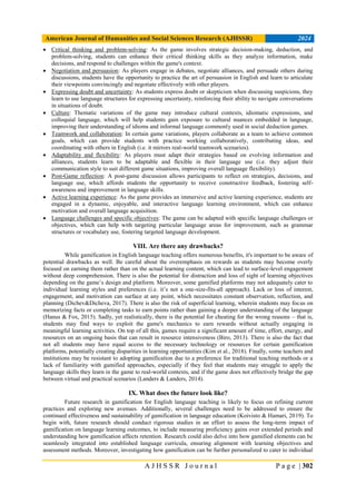 American Journal of Humanities and Social Sciences Research (AJHSSR) 2024
A J H S S R J o u r n a l P a g e | 302
 Critical thinking and problem-solving: As the game involves strategic decision-making, deduction, and
problem-solving, students can enhance their critical thinking skills as they analyze information, make
decisions, and respond to challenges within the game's context.
 Negotiation and persuasion: As players engage in debates, negotiate alliances, and persuade others during
discussions, students have the opportunity to practice the art of persuasion in English and learn to articulate
their viewpoints convincingly and negotiate effectively with other players.
 Expressing doubt and uncertainty: As students express doubt or skepticism when discussing suspicions, they
learn to use language structures for expressing uncertainty, reinforcing their ability to navigate conversations
in situations of doubt.
 Culture: Thematic variations of the game may introduce cultural contexts, idiomatic expressions, and
colloquial language, which will help students gain exposure to cultural nuances embedded in language,
improving their understanding of idioms and informal language commonly used in social deduction games.
 Teamwork and collaboration: In certain game variations, players collaborate as a team to achieve common
goals, which can provide students with practice working collaboratively, contributing ideas, and
coordinating with others in English (i.e. it mirrors real-world teamwork scenarios).
 Adaptability and flexibility: As players must adapt their strategies based on evolving information and
alliances, students learn to be adaptable and flexible in their language use (i.e. they adjust their
communication style to suit different game situations, improving overall language flexibility).
 Post-Game reflection: A post-game discussion allows participants to reflect on strategies, decisions, and
language use, which affords students the opportunity to receive constructive feedback, fostering self-
awareness and improvement in language skills.
 Active learning experience: As the game provides an immersive and active learning experience, students are
engaged in a dynamic, enjoyable, and interactive language learning environment, which can enhance
motivation and overall language acquisition.
 Language challenges and specific objectives: The game can be adapted with specific language challenges or
objectives, which can help with targeting particular language areas for improvement, such as grammar
structures or vocabulary use, fostering targeted language development.
VIII. Are there any drawbacks?
While gamification in English language teaching offers numerous benefits, it's important to be aware of
potential drawbacks as well. Be careful about the overemphasis on rewards as students may become overly
focused on earning them rather than on the actual learning content, which can lead to surface-level engagement
without deep comprehension. There is also the potential for distraction and loss of sight of learning objectives
depending on the game’s design and platform. Moreover, some gamified platforms may not adequately cater to
individual learning styles and preferences (i.e. it’s not a one-size-fits-all approach). Lack or loss of interest,
engagement, and motivation can surface at any point, which necessitates constant observation, reflection, and
planning (Dichev&Dicheva, 2017). There is also the risk of superficial learning, wherein students may focus on
memorizing facts or completing tasks to earn points rather than gaining a deeper understanding of the language
(Hanus & Fox, 2015). Sadly, yet realistically, there is the potential for cheating for the wrong reasons – that is,
students may find ways to exploit the game's mechanics to earn rewards without actually engaging in
meaningful learning activities. On top of all this, games require a significant amount of time, effort, energy, and
resources on an ongoing basis that can result in resource intensiveness (Biro, 2013). There is also the fact that
not all students may have equal access to the necessary technology or resources for certain gamification
platforms, potentially creating disparities in learning opportunities (Kim et al., 2018). Finally, some teachers and
institutions may be resistant to adopting gamification due to a preference for traditional teaching methods or a
lack of familiarity with gamified approaches, especially if they feel that students may struggle to apply the
language skills they learn in the game to real-world contexts, and if the game does not effectively bridge the gap
between virtual and practical scenarios (Landers & Landers, 2014).
IX. What does the future look like?
Future research in gamification for English language teaching is likely to focus on refining current
practices and exploring new avenues. Additionally, several challenges need to be addressed to ensure the
continued effectiveness and sustainability of gamification in language education (Koivisto & Hamari, 2019). To
begin with, future research should conduct rigorous studies in an effort to assess the long-term impact of
gamification on language learning outcomes, to include measuring proficiency gains over extended periods and
understanding how gamification affects retention. Research could also delve into how gamified elements can be
seamlessly integrated into established language curricula, ensuring alignment with learning objectives and
assessment methods. Moreover, investigating how gamification can be further personalized to cater to individual
 