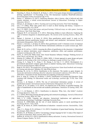 American Journal of Humanities and Social Sciences Research (AJHSSR) 2024
A J H S S R J o u r n a l P a g e | 304
[9]. Deterding, S., Dixon, D., Khaled, R., & Nacke, L. (2011). From game design elements to gamefulness:
defining "gamification". In Proceedings of the 15th International Academic MindTrekConference:
Envisioning future media environments (pp. 9-15).
[10]. Dichev, C., &Dicheva, D. (2017). Gamifying education: what is known, what is believed and what
remains uncertain: a critical review.International Journal of Educational Technology in Higher
Education, 14(1), 9.
[11]. Dörnyei, Z., & Ushioda, E. (2011). Teaching and researching motivation. New York: Routledge.
[12]. Gee, J. P. (2003). What video games have to teach us about learning and literacy. Computers in
Entertainment (CIE), 1(1), 20-20.
[13]. Gee, J. P. (2007). Good video games and good learning: Collected essays on video games, learning,
and literacy. New York: Peter Lang.
[14]. Habgood, M. P., & Ainsworth, S. E. (2011). Motivating children to learn effectively: Exploring the
value of intrinsic integration in educational games. The Journal of the Learning Sciences, 20(2), 169-
206.
[15]. Hamari, J., Koivisto, J., & Sarsa, H. (2014). Does gamification satisfy needs? A study on the
relationship between gamification features and intrinsic need satisfaction. International Journal of
Information Management, 34(3), 238-248.
[16]. Hamari, J., Koivisto, J., & Sarsa, H. (2014). Does gamification work? A literature review of empirical
studies on gamification. In 2014 47th Hawaii international conference on system sciences (pp. 3025-
3034).
[17]. Hanus, M. D., & Fox, J. (2015). Assessing the effects of gamification in the classroom: A longitudinal
study on intrinsic motivation, social comparison, satisfaction, effort, and academic performance.
Computers & Education, 80, 152-161.
[18]. Harris, A. (2012).The Mafia Game: How Social Dynamics Influence Strategic Thinking.Journal of
Game Theory and Strategy, 8(1), 50-64.
[19]. Hunicke, R., LeBlanc, M., & Zubek, R. (2004). MDA: A formal approach to game design and game
research. In Proceedings of the AAAI workshop on challenges in game AI (Vol. 4, p. 1722).
[20]. Hwang, G. J., Sung, H. Y., Hung, C. M., Huang, I., & Tsai, C. C. (2012). Development of a
personalized educational computer game based on students' learning styles. Educational Technology
Research and Development, 60(4), 623-638.
[21]. Kapp, K. M. (2012). The gamification of learning and instruction: Game-based methods and strategies
for training and education. Hoboken, NJ: John Wiley & Sons.
[22]. Kersting, M., & Ge, X. (2014). Gamification in the classroom: The teacher as game designer. In
Society for information technology &teacher education international conference (Vol. 2014, No. 1, pp.
2020-2027). Association for the Advancement of Computing in Education (AACE).
[23]. Kim, S., Song, K., Lockee, B., & Burton, J. (2018). Gamification in Learning and Education: Enjoy
Learning Like Gaming. In Educational media and technology yearbook (pp. 37-59). New York:
Springer.
[24]. Koivisto, J., & Hamari, J. (2019). The rise of motivational information systems: A review of
gamification research. International Journal of Information Management, 45, 191-210.
[25]. Landers, R. N., & Landers, A. K. (2014). An empirical test of the theory of gamified learning: The
effect of leaderboards on time-on-task and academic performance. Simulation & Gaming, 45(6), 769-
785.
[26]. Lee, J. J., & Hammer, J. (2011). Gamification in education: What, how, why bother? Academic
Exchange Quarterly, 15(2), 1-5.
[27]. Li, I. (2010). Motivating learning through gaming and constructivist pedagogy. Journal of Educational
Technology Systems, 38(4), 413–430.
[28]. Moll, L. C. (1990). Vygotsky and education: Instructional implications and applications of
sociohistorical psychology. Cambridge: Cambridge University Press.
[29]. Ormerod, R. (2009).Mafia and the role of social deduction games in social psychology.Social
Psychology Review, 11(2), 34-45.
[30]. Petko, D., & Antosz, K. (2020). Gamification of education—research overview. Sustainability, 12(4),
1466.
[31]. Plass, J. L., Homer, B. D., & Kinzer, C. K. (2015). Foundations of game-based learning. Educational
Psychologist, 50(4), 258-283.
[32]. Reinders, H., & Wattana, S. (2014). Can learning a foreign language be fun? A study of the impact of
the game on motivation. RELC Journal, 45(1), 27-40.
[33]. Seaborn, K., & Fels, D. I. (2015). Gamification in theory and action: A survey. International Journal of
Human-Computer Studies, 74, 14-31.
 