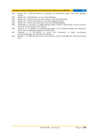 American Journal of Humanities and Social Sciences Research (AJHSSR) 2024
A J H S S R J o u r n a l P a g e | 305
[34]. Skinner, B. F. (1938).The behavior of organisms: An experimental analysis. New York: Appleton-
Century.
[35]. Skinner, B. F. (1948).Walden two. New York: Macmillan.
[36]. Skinner, B. F. (1953).Science and human behavior. New York: Macmillan.
[37]. Skinner, B. F. (1957).Verbal behavior. New York: Appleton-Century.
[38]. Skinner, B. F. (1974).About behaviorism. New York: Knopf Doubleday.
[39]. Steinkuehler, C., & Duncan, S. (2008). Scientific habits of mind in virtual worlds. Journal of Science
Education and Technology, 17(6), 530-543.
[40]. Tharp, R. G., & Gallimore, R. (1988).Rousing minds to life: Teaching, learning, and schooling in
social context. Cambridge: Cambridge University Press.
[41]. Vygotsky, L. S. (1978).Mind in society: The development of higher psychological
processes.Cambridge, MA: Harvard University Press.
[42]. Wertsch, J. V. (1985).Vygotsky and the social formation of mind. Cambridge, MA: Harvard University
Press.
 