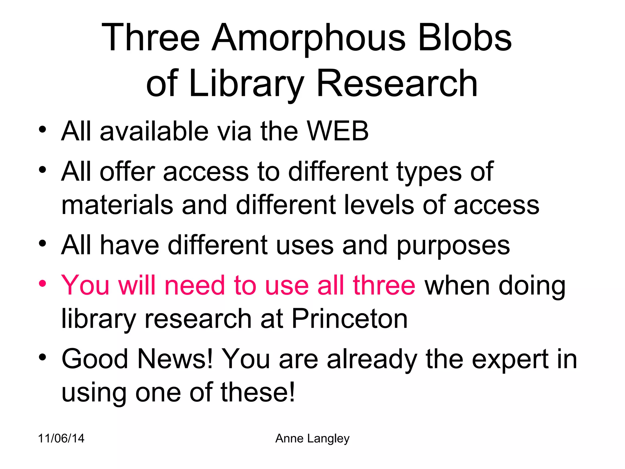 Three Amorphous Blobs 
of Library Research 
• All available via the WEB 
• All offer access to different types of 
materials and different levels of access 
• All have different uses and purposes 
• You will need to use all three when doing 
library research at Princeton 
• Good News! You are already the expert in 
using one of these! 
11/06/14 Anne Langley 
 