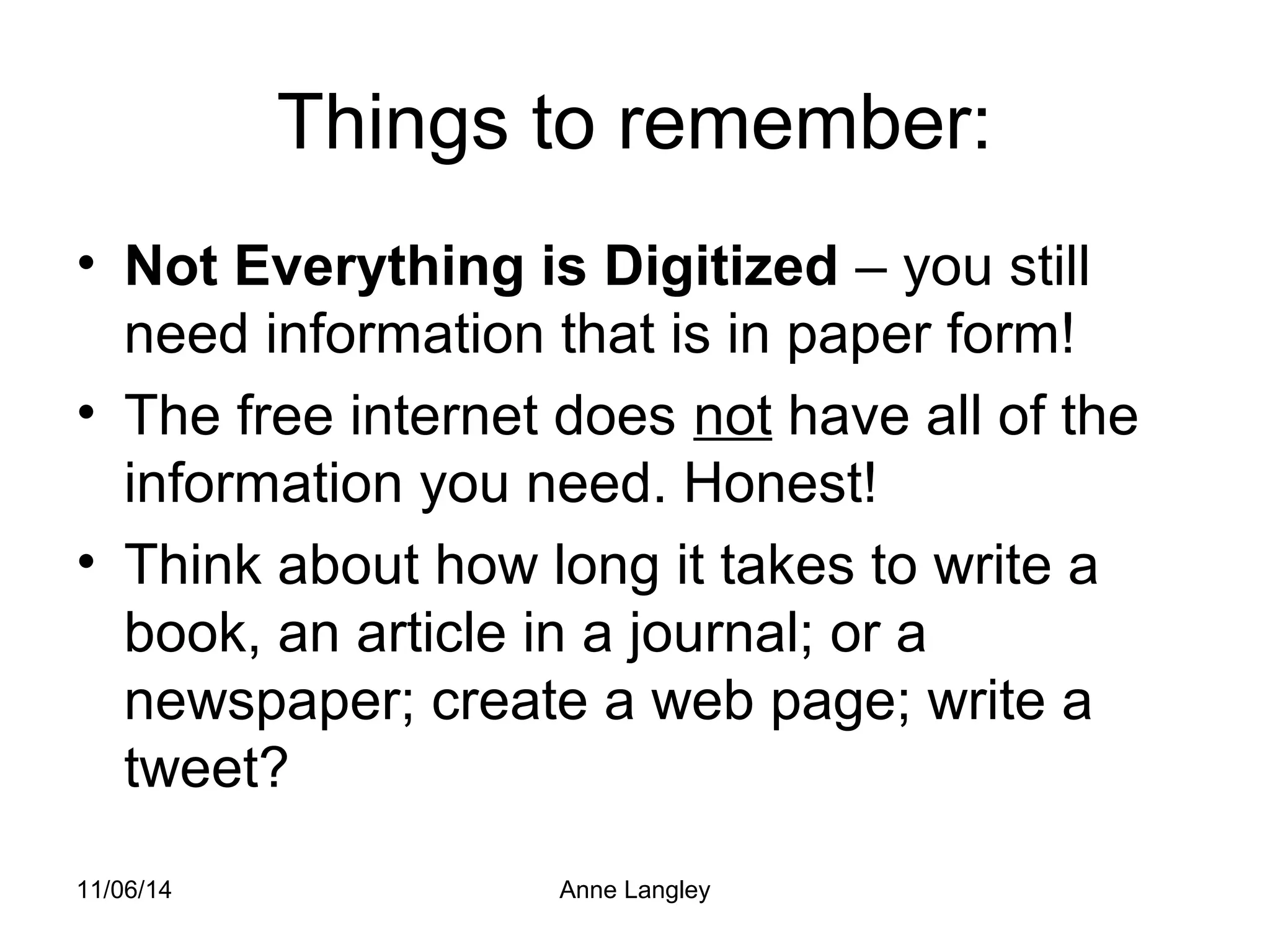 Things to remember: 
• Not Everything is Digitized – you still 
need information that is in paper form! 
• The free internet does not have all of the 
information you need. Honest! 
• Think about how long it takes to write a 
book, an article in a journal; or a 
newspaper; create a web page; write a 
tweet? 
11/06/14 Anne Langley 
