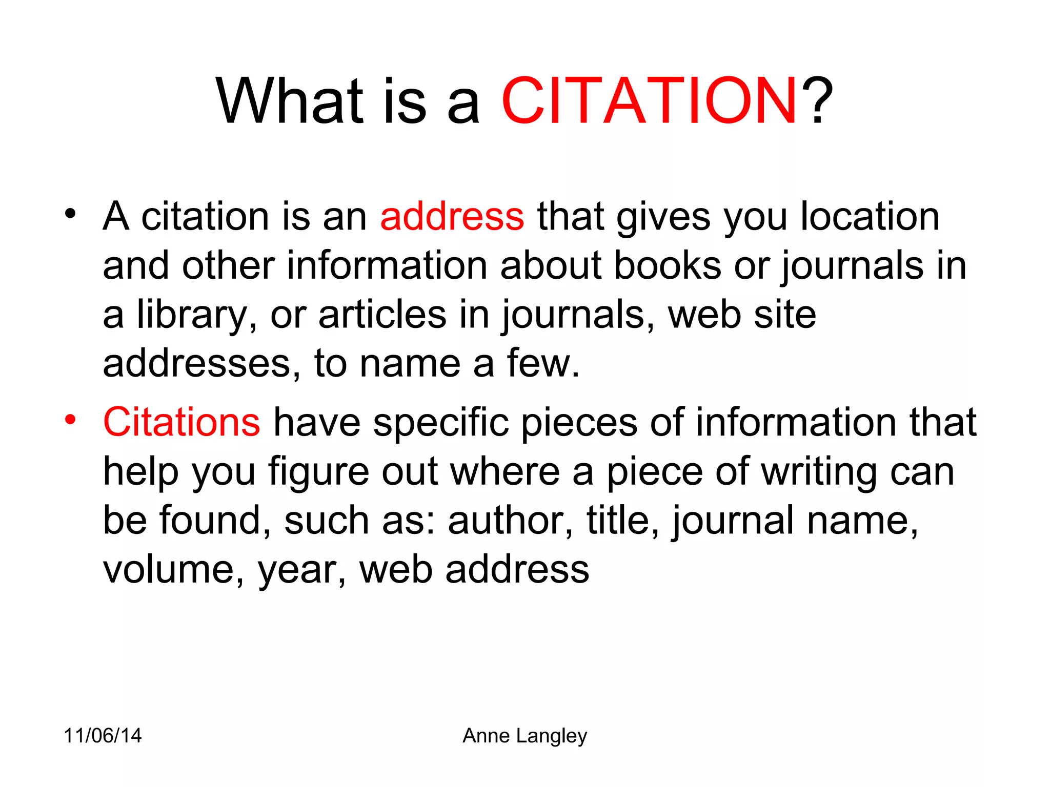 What is a CITATION? 
• A citation is an address that gives you location 
and other information about books or journals in 
a library, or articles in journals, web site 
addresses, to name a few. 
• Citations have specific pieces of information that 
help you figure out where a piece of writing can 
be found, such as: author, title, journal name, 
volume, year, web address 
11/06/14 Anne Langley 
 