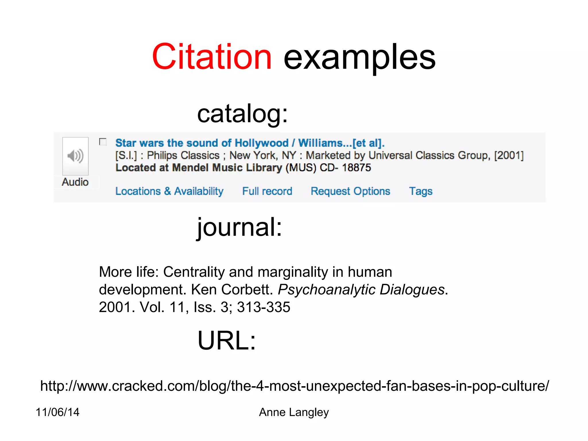 Citation examples 
catalog: 
journal: 
More life: Centrality and marginality in human 
development. Ken Corbett. Psychoanalytic Dialogues. 
2001. Vol. 11, Iss. 3; 313-335 
URL: 
http://www.cracked.com/blog/the-4-most-unexpected-fan-bases-in-pop-culture/ 
11/06/14 Anne Langley 
 