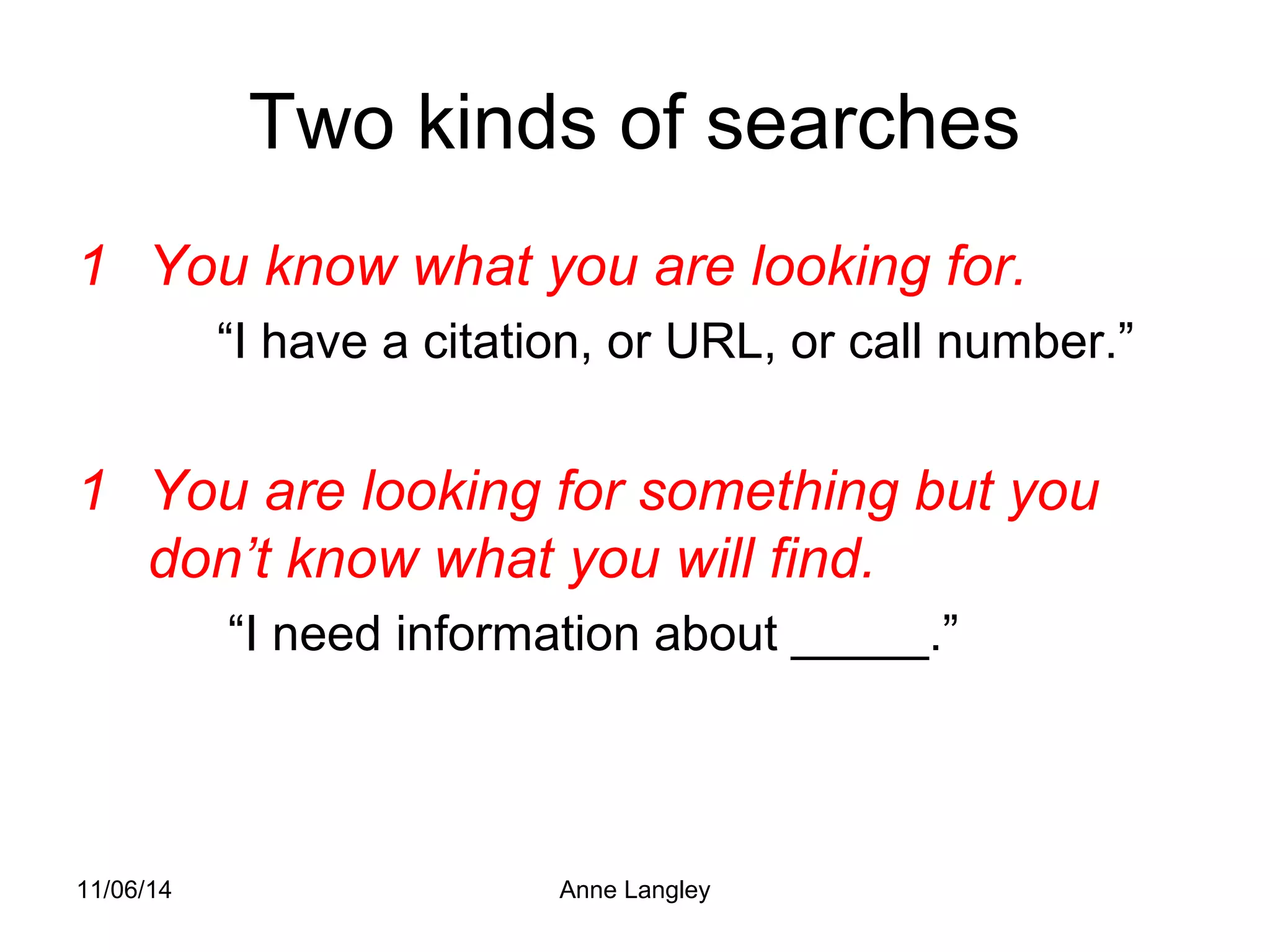 Two kinds of searches 
1 You know what you are looking for. 
“I have a citation, or URL, or call number.” 
1 You are looking for something but you 
don’t know what you will find. 
“I need information about _____.” 
11/06/14 Anne Langley 
 