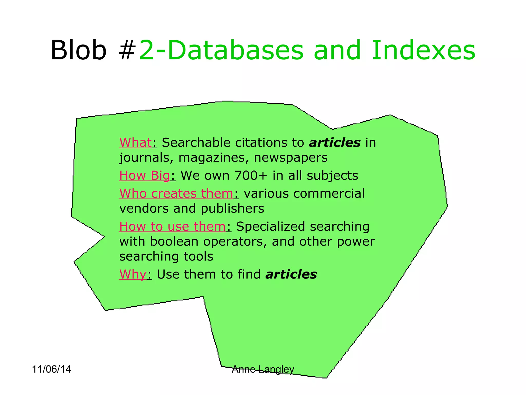Blob #2-Databases and Indexes 
What: Searchable citations to articles in 
journals, magazines, newspapers 
How Big: We own 700+ in all subjects 
Who creates them: various commercial 
vendors and publishers 
How to use them: Specialized searching 
with boolean operators, and other power 
searching tools 
Why: Use them to find articles 
11/06/14 Anne Langley 
 