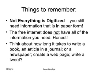 Things to remember: 
• Not Everything is Digitized – you still 
need information that is in paper form! 
• The free internet does not have all of the 
information you need. Honest! 
• Think about how long it takes to write a 
book, an article in a journal; or a 
newspaper; create a web page; write a 
tweet? 
11/06/14 Anne Langley 
