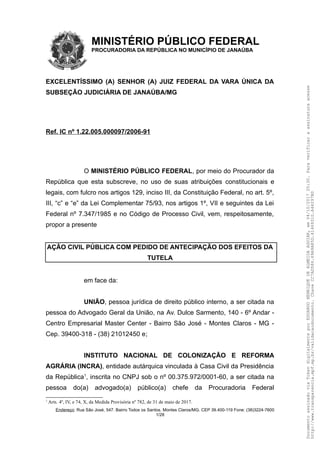 MINISTÉRIO PÚBLICO FEDERAL
PROCURADORIA DA REPÚBLICA NO MUNICÍPIO DE JANAÚBA
EXCELENTÍSSIMO (A) SENHOR (A) JUIZ FEDERAL DA VARA ÚNICA DA
SUBSEÇÃO JUDICIÁRIA DE JANAÚBA/MG
Ref. IC nº 1.22.005.000097/2006-91
O MINISTÉRIO PÚBLICO FEDERAL, por meio do Procurador da
República que esta subscreve, no uso de suas atribuições constitucionais e
legais, com fulcro nos artigos 129, inciso III, da Constituição Federal, no art. 5º,
III, “c” e “e” da Lei Complementar 75/93, nos artigos 1º, VII e seguintes da Lei
Federal nº 7.347/1985 e no Código de Processo Civil, vem, respeitosamente,
propor a presente
AÇÃO CIVIL PÚBLICA COM PEDIDO DE ANTECIPAÇÃO DOS EFEITOS DA
TUTELA
em face da:
UNIÃO, pessoa jurídica de direito público interno, a ser citada na
pessoa do Advogado Geral da União, na Av. Dulce Sarmento, 140 - 6º Andar -
Centro Empresarial Master Center - Bairro São José - Montes Claros - MG -
Cep. 39400-318 - (38) 21012450 e;
INSTITUTO NACIONAL DE COLONIZAÇÃO E REFORMA
AGRÁRIA (INCRA), entidade autárquica vinculada à Casa Civil da Presidência
da República1
, inscrita no CNPJ sob o nº 00.375.972/0001-60, a ser citada na
pessoa do(a) advogado(a) público(a) chefe da Procuradoria Federal
1
Arts. 4º, IV, e 74, X, da Medida Provisória nº 782, de 31 de maio de 2017.
Endereço: Rua São José, 547. Bairro Todos os Santos. Montes Claros/MG. CEP 39.400-119 Fone: (38)3224-7600
1/28
DocumentoassinadoviaTokendigitalmenteporEDUARDOHENRIQUEDEALMEIDAAGUIAR,em04/10/201720:30.Paraverificaraassinaturaacesse
http://www.transparencia.mpf.mp.br/validacaodocumento.ChaveCC7AD586.69A9A85D.61469310.A44297B0
 