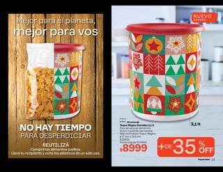 REUTILIZÁ
Comprá los alimentos sueltos.
Llevá tu recipiente y evitá los plásticos de un sólo uso.
Mejor para el planeta,
mejor para vos
NO HAY TIEMPO
PARA DESPERDICIAR
22
+DE
35%
OFF
3,1 lt
Toque Mágico Estrellas 3,1 lt
Para almacenar alimentos
secos o guardar elementos.
Sello hermético Toque Mágico.
ø 17 cm ∆ 19,5 cm
633531
Precio regular $ 14469
$8999
NUEVO
DISEÑO
Almacenaje
23
 