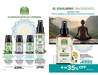 MIX DE LAVANDAS
Relaja. Ayuda
a conciliar
el sueño.
Spacio Holístico
Óleo Esencial
Relax 10 ml
676099
MIX BOTÁNICO
Más energía.
Más concentración.
Spacio Holístico
Óleo Esencial
Vital 10 ml
676192
MIX DE HIERBAS
Sensación de bienestar.
Alivia dolores
de cabeza.
Spacio Holístico
Óleo Esencial
Herbal 10 ml
675993
EUCALIPTO
Sensación
de bienestar.
Spacio Holístico
Eucaessence Herbal
Spray para Cuerpo
con Eucalipto 30 ml
676294
Precio regular $ 6499
$5799
Precio regular $ 7019
$6299c/u
TU ESPACIO DE RELAX Y ARMONÍA
114
Spacio Holístico
Bruma de Descanso
con Jazmín y Tilo 200 ml
676693
Precio regular $ 7919
$4999
JAZMÍN Y TILO
Calma, equilibra y relaja. Reduce el estrés y la ansiedad.
EL EQUILIBRIO TAN DESEADO
DE
+ 35%OFF 115
 