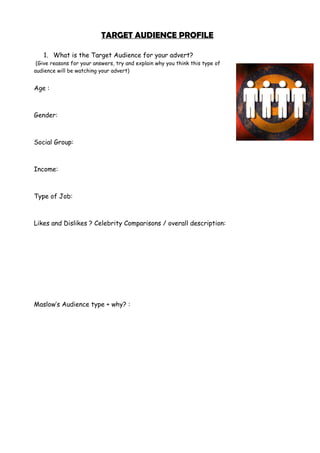 TARGET AUDIENCE PROFILE
1. What is the Target Audience for your advert?
(Give reasons for your answers, try and explain why you think this type of
audience will be watching your advert)
Age :
Gender:
Social Group:
Income:
Type of Job:
Likes and Dislikes ? Celebrity Comparisons / overall description:
Maslow’s Audience type + why? :
 