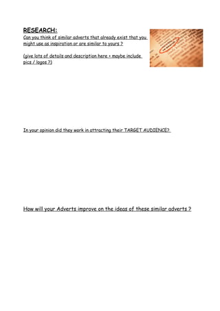 RESEARCH:
Can you think of similar adverts that already exist that you
might use as inspiration or are similar to yours ?
(give lots of details and description here + maybe include
pics / logos ?)
In your opinion did they work in attracting their TARGET AUDIENCE?
How will your Adverts improve on the ideas of these similar adverts ?
 