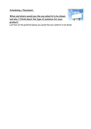 Scheduling + Placement:
When and where would you like you adverts to be shown
and why ? (think about the type of audience for your
product)
List here all the potential places you would like your adverts to be shown
 
