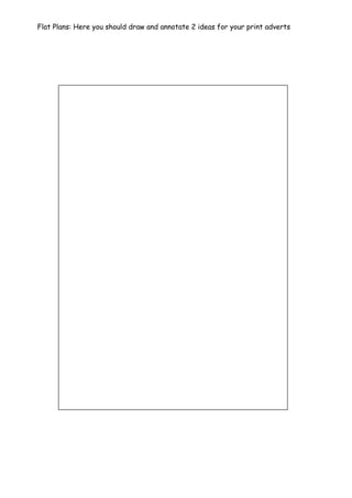 Flat Plans: Here you should draw and annotate 2 ideas for your print adverts
 