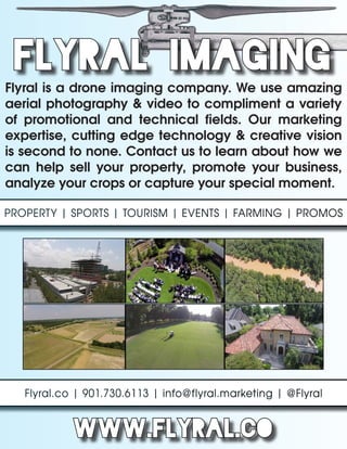 FLYRAL IMAGING
Flyral is a drone imaging company. We use amazing
aerial photography & video to compliment a variety
of promotional and technical fields. Our marketing
expertise, cutting edge technology & creative vision
is second to none. Contact us to learn about how we
can help sell your property, promote your business,
analyze your crops or capture your special moment.
PROPERTY | SPORTS | TOURISM | EVENTS | FARMING | PROMOSPROPERTY | SPORTS | TOURISM | EVENTS | FARMING | PROMOS
Flyral.co | 901.730.6113 | info@flyral.marketing | @FlyralFlyral.co | 901.730.6113 | info@flyral.marketing | @Flyral
www.flyral.co
 
