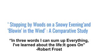 ‘ Stopping by Woods on a Snowy Evening’and
‘Blowin' in the Wind’ : A Comparative Study
“In three words I can sum up Everything,
I've learned about the life:It goes On”
-Robert Frost
 