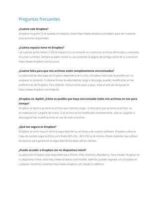 Preguntas frecuentes
¿Cuánto vale Dropbox?
¡Dropbox es gratis! Si te quedas sin espacio, visita https://www.dropbox.com/plans para ver nuestras
suscripciones disponibles.
¿Cuánto espacio tiene mi Dropbox?
Las cuentas gratis tienen 2 GB de espacio (no se tomarán en cuenta los archivos eliminados y revisados
al sumar tu límite). Siempre puedes revisar tu uso visitando la página de configuración de tu cuenta en
https://www.dropbox.com/account.
¿Cuánto falta para que mis archivos estén completamente sincronizados?
La velocidad de descarga de Dropbox dependerá de tu red, y Dropbox hará todo lo posible por no
acaparar la conexión. Si deseas limitar la velocidad de carga o descarga, puedes modificarlas en las
preferencias de Dropbox. Para obtener instrucciones paso a paso, visita el artículo de ayuda en
https://www.dropbox.com/help/26.
¡Dropbox es rápido! ¿Cómo es posible que haya sincronizado todos mis archivos en tan poco
tiempo?
Dropbox se fijará si ya tiene el archivo que intentas cargar. Si descubre que ya tiene el archivo, no
se molestará en cargarlo de nuevo. Si el archivo se ha modificado recientemente, solo se cargarán o
descargarán las modificaciones en vez de todo el archivo.
¿Qué tan seguro es Dropbox?
Dropbox se toma muy en serio la seguridad de tus archivos y de nuestro software. Dropbox utiliza la
Capa de sockets seguros (SSL) y el cifrado AES-256. AES-256 es el mismo cifrado estándar que utilizan
los bancos para garantizar la seguridad de los datos de los clientes.
¿Puedo acceder a Dropbox con mi dispositivo móvil?
La aplicación Dropbox está disponible para iPhone, iPad, Android y Blackberry. Para instalar Dropbox en
tu dispositivo móvil, visita http://www.dropbox.com/mobile. Además, puedes ingresar a tu Dropbox en
cualquier momento visitando http://www.dropbox.com desde tu teléfono.
 