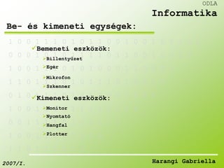 1 0 0 1 1 1 0 1 0 1 1 0 0 1 0 0 1 0 1 1 0 0 
Bemeneti eszközök: 
0 0 0 1 0 1 0 1 1 1 1 0 1 1 0 0 1 0 0 1 0 
Billentyűzet 
Egér 
1 0 0 1 1 1 0 1 0 1 0 0 0 1 1 0 0 0 1 
Mikrofon 
1 1 0 1 1 1 0 1 0 1 1 1 0 1 0 0 1 0 
Szkenner 
0 1 0 1 1 1 0 1 0 1 0 0 0 1 0 0 0 
Kimeneti eszközök: 
Monitor 
1 0 0 1 0 1 0 1 1 1 1 0 1 1 0 
Nyomtató 
0 0 1 1 1 1 0 1 0 1 1 1 0 
Hangfal 
Plotter 
1 0 0 1 1 1 0 1 0 1 0 
1 1 0 1 1 1 0 1 0 
ODLA 
Informatika 
Be- és kimeneti egységek: 
2007/I. Harangi Gabriella 
 