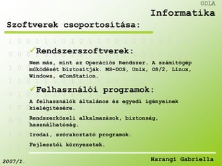 1 0 0 1 1 1 0 1 0 1 1 0 0 1 0 0 1 0 1 1 0 0 
Rendszerszoftverek: 
0 0 0 1 0 1 0 1 1 1 1 0 1 1 0 0 1 0 0 1 0 
Nem más, mint az Operációs Rendszer. A számítógép 
működését biztosítják. MS–DOS, Unix, OS/2, Linux, 
Windows, eComStation. 
1 0 0 1 1 1 0 1 0 1 0 0 0 1 1 0 0 0 1 
1 1 0 1 1 1 0 1 0 1 1 1 0 1 0 0 1 0 
Felhasználói programok: 
0 1 0 1 1 1 0 1 0 1 0 0 0 1 0 0 0 
A felhasználók általános és egyedi igényeinek 
kielégítésére. 
1 0 0 1 0 1 0 1 1 1 1 0 1 1 0 
Rendszerközeli alkalmazások, biztonság, 
használhatóság. 
0 0 1 1 1 1 0 1 0 1 1 1 0 
1 0 0 1 1 1 0 1 0 1 0 
Irodai, szórakoztató programok. 
Fejlesztői környezetek. 
1 1 0 1 1 1 0 1 0 
ODLA 
Informatika 
Szoftverek csoportosítása: 
2007/I. Harangi Gabriella 
 