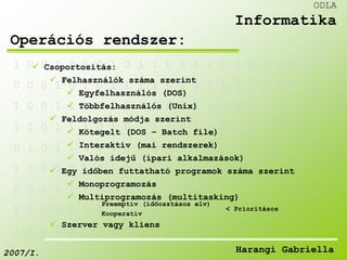 1 0 0 1 1 1 0 1 0 1 1 0 0 1 0 0 1 0 1 1 0 0 
 Csoportosítás: 
 Felhasználók száma szerint 
0 0 0 1 0 1 0 1 1 1 1 0 1 1 0 0 1 0 0 1 0 
 Egyfelhasználós (DOS) 
 Többfelhasználós (Unix) 
1 0 0 1 1 1 0 1 0 1 0 0 0 1 1 0 0 0 1 
 Feldolgozás módja szerint 
1 1 0 1 1 1 0 1 0 1 1 1 0 1 0 0 1 0 
 Kötegelt (DOS – Batch file) 
 Interaktív (mai rendszerek) 
 Valós idejű (ipari alkalmazások) 
0 1 0 1 1 1 0 1 0 1 0 0 0 1 0 0 0 
1 0 0 1 0 1 0 1 1 1 1 0 1 1 0 
 Egy időben futtatható programok száma szerint 
 Monoprogramozás 
 Multiprogramozás (multitasking) 
0 0 1 1 1 1 0 1 0 1 1 1 0 
Preemptív (időosztásos elv) 
1 0 0 1 1 1 0 1 0 1 0 
Kooperatív 
 Szerver vagy kliens 
1 1 0 1 1 1 0 1 0 
ODLA 
Informatika 
Operációs rendszer: 
< Prioritásos 
2007/I. Harangi Gabriella 
