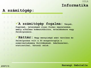 1 0 0 1 1 1 0 1 0 1 1 0 0 1 0 0 1 0 1 1 0 0 
0 0 0 1 0 1 0 1 1 1 1 0 1 1 0 0 1 0 0 1 0 
A számítógép fogalma: Tények, 
fogalmak, jelenségek olyan formai megjelenése, 
amely alkalmas kommunikációra, értelmezésre vagy 
feldolgozásra. 
1 0 0 1 1 1 0 1 0 1 0 0 0 1 1 0 0 0 1 
1 1 0 1 1 1 0 1 0 1 1 1 0 1 0 0 1 0 
Háttér: Nagy mennyiségű adat tárolása és 
feldolgozása volt a fő mozgatórugója a 
számítástudomány fejlődésének. Adatkezelési, 
statisztikai, katonai célok. 
0 1 0 1 1 1 0 1 0 1 0 0 0 1 0 0 0 
1 0 0 1 0 1 0 1 1 1 1 0 1 1 0 
0 0 1 1 1 1 0 1 0 1 1 1 0 
1 0 0 1 1 1 0 1 0 1 0 
1 1 0 1 1 1 0 1 0 
ODLA 
Informatika 
A számítógép: 
2007/I. Harangi Gabriella 
 