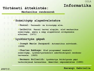 1 0 0 1 1 1 0 1 0 1 1 0 0 1 0 0 1 0 1 1 0 0 
Számítógép alapműveletekre 
0 0 0 1 0 1 0 1 1 1 1 0 1 1 0 0 1 0 0 1 0 
Pascal: Összeadó- és kivonógép elve. 
1 0 0 1 1 1 0 1 0 1 0 0 0 1 1 0 0 0 1 
Leibnitz: Pascal tervei alapján, első mechanikus 
számítógép, amely a négy alapművelet elvégzésére 
alkalmas. (1671) 
1 1 0 1 1 1 0 1 0 1 1 1 0 1 0 0 1 0 
Lyukkártyás gépek 
0 1 0 1 1 1 0 1 0 1 0 0 0 1 0 0 0 
Joseph Marie Jacquard: Automatikus szövőszék. 
(1808) 
1 0 0 1 0 1 0 1 1 1 1 0 1 1 0 
Charles Babbage: Első programmal vezérelt 
számítógép, lyukkártyavezérelt adatfeldolgozó rendszer 
tervezete. (1825) 
0 0 1 1 1 1 0 1 0 1 1 1 0 
1 0 0 1 1 1 0 1 0 1 0 
Hermann Hollerith: Lyukkártya feldolgozás gépi 
technikájának bevezetése. Amerikai népszámlálás (1890) 
1 1 0 1 1 1 0 1 0 
ODLA 
Informatika 
Történeti áttekintés: 
Mechanikus rendszerek 
2007/I. Harangi Gabriella 
 