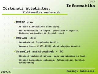 1 0 0 1 1 1 0 1 0 1 1 0 0 1 0 0 1 0 1 1 0 0 
ENIAC (1944) 
0 0 0 1 0 1 0 1 1 1 1 0 1 1 0 0 1 0 0 1 0 
Az első elektronikus számítógép. 
1 0 0 1 1 1 0 1 0 1 0 0 0 1 1 0 0 0 1 
Más műveletekre is képes. (Feltételek vizsgálata, 
döntések, adatbevitel és –kivitel, stb.) 
1 1 0 1 1 1 0 1 0 1 1 1 0 1 0 0 1 0 
UNIVAC (1946) 
0 1 0 1 Kereskedelmi 1 1 0 1 0 forgalomba 1 0 0 került. 
0 1 0 0 0 
Neumann János (1903-1957) elvei alapján készült. 
1 0 0 1 0 1 0 1 1 1 1 0 1 1 0 
Személyi számítógépek - PC 
0 0 1 1 1 1 0 1 0 1 1 1 0 
Elindult térhódító útjára, mely napjainkban is tart. 
1 0 0 1 1 1 0 1 0 1 0 
Növekvő kapacitás, sebesség, felhasználási terület, 
elterjedtség. 
1 1 0 1 1 1 0 1 0 
ODLA 
Informatika 
Történeti áttekintés: 
Elektronikus rendszerek 
2007/I. Harangi Gabriella 
 